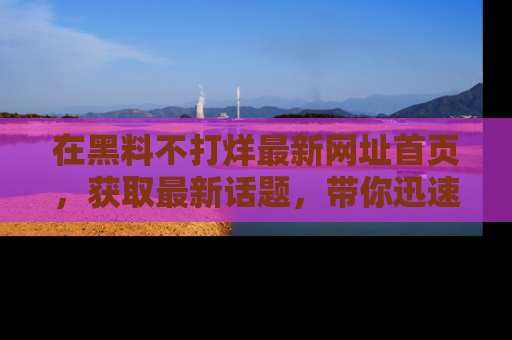 在黑料不打烊最新网址首页,获取最新话题,带你迅速了解娱乐圈大事!