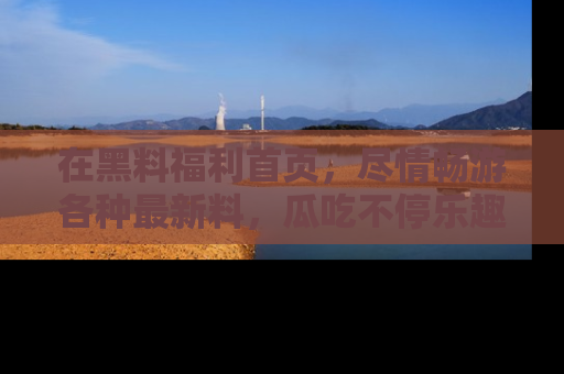 在黑料福利首页,尽情畅游各种最新料,瓜吃不停乐趣无穷!