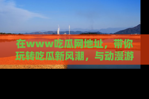 在www吃瓜网地址,带你玩转吃瓜新风潮,与动漫游戏角色共度精彩时光!