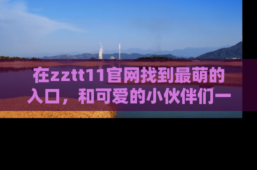 在zztt11官网找到最萌的入口,和可爱的小伙伴们一起吃瓜吧!