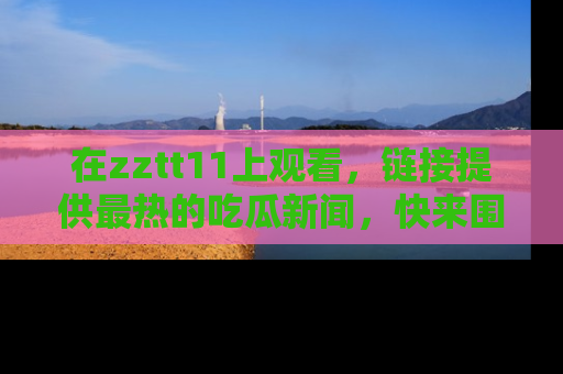 在zztt11上观看,链接提供最热的吃瓜新闻,快来围观!