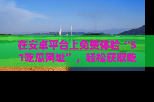 在安卓平台上免费体验“51吃瓜网址”,轻松获取吃瓜新鲜事!