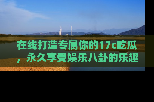 在线打造专属你的17c吃瓜,永久享受娱乐八卦的乐趣