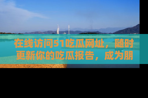 在线访问51吃瓜网址,随时更新你的吃瓜报告,成为朋友圈中的八卦达人!