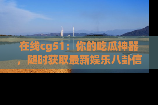 在线cg51:你的吃瓜神器,随时获取最新娱乐八卦信息。