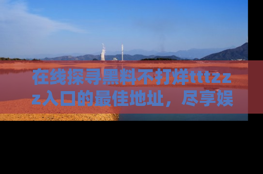 在线探寻黑料不打烊tttzzz入口的最佳地址,尽享娱乐圈八卦盛宴!