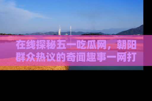 在线探秘五一吃瓜网,朝阳群众热议的奇闻趣事一网打尽