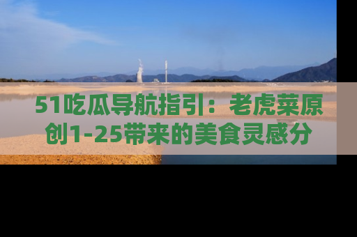 51吃瓜导航指引:老虎菜原创1-25带来的美食灵感分享