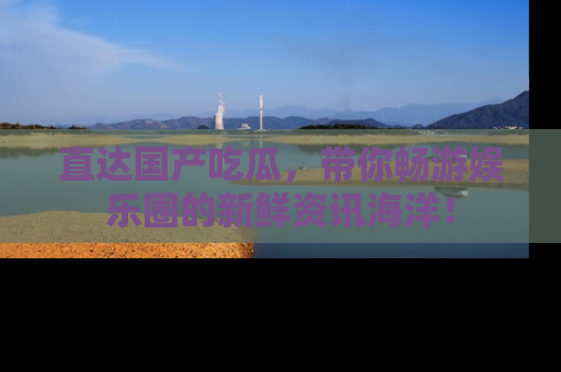直达国产吃瓜,带你畅游娱乐圈的新鲜资讯海洋!