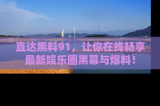 直达黑料91,让你在线畅享最新娱乐圈黑幕与爆料!