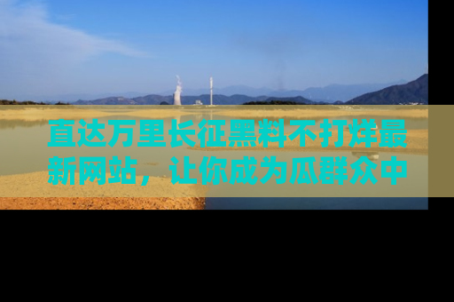 直达万里长征黑料不打烊最新网站,让你成为瓜群众中的资深吃瓜客!