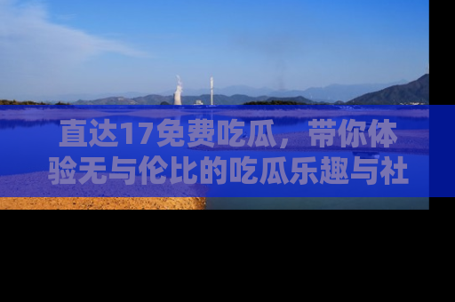 直达17免费吃瓜,带你体验无与伦比的吃瓜乐趣与社区互动