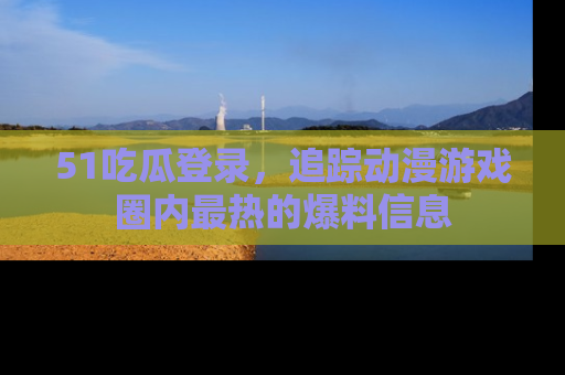 51吃瓜登录,追踪动漫游戏圈内最热的爆料信息