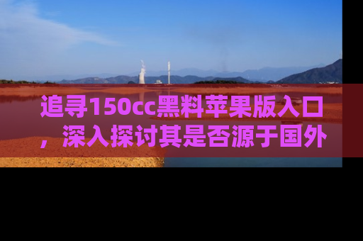 追寻150cc黑料苹果版入口,深入探讨其是否源于国外的传闻