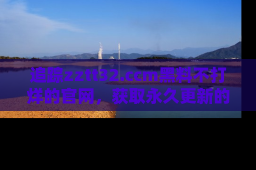 追踪zztt32.ccm黑料不打烊的官网,获取永久更新的娱乐圈内幕,做个资深吃瓜群众!