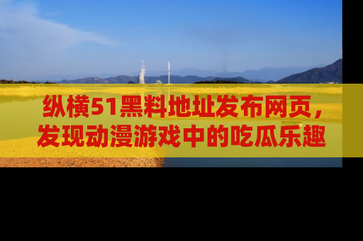 纵横51黑料地址发布网页,发现动漫游戏中的吃瓜乐趣
