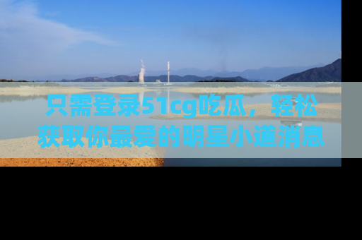 只需登录51cg吃瓜,轻松获取你最爱的明星小道消息!