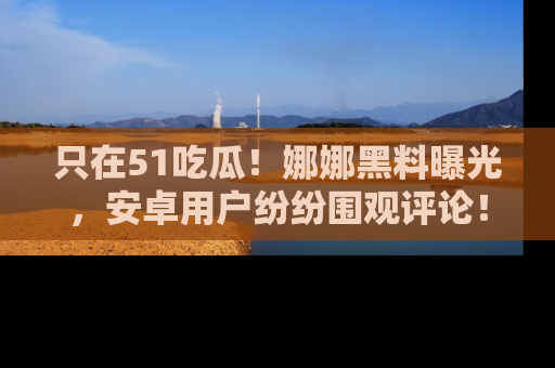 只在51吃瓜!娜娜黑料曝光,安卓用户纷纷围观评论!