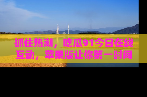 抓住热潮,吃瓜91今日在线互动,苹果版让你第一时间掌握信息!