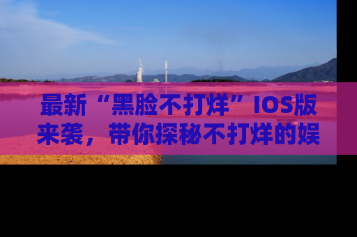 最新“黑脸不打烊”IOS版来袭,带你探秘不打烊的娱乐世界!