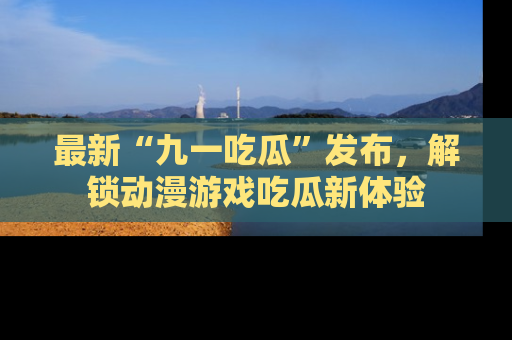 最新“九一吃瓜”发布,解锁动漫游戏吃瓜新体验