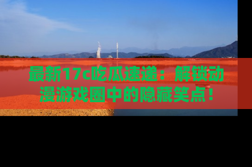 最新17c吃瓜速递:解锁动漫游戏圈中的隐藏笑点!