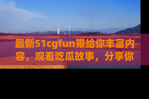 最新51cgfun带给你丰富内容,观看吃瓜故事,分享你的感受!
