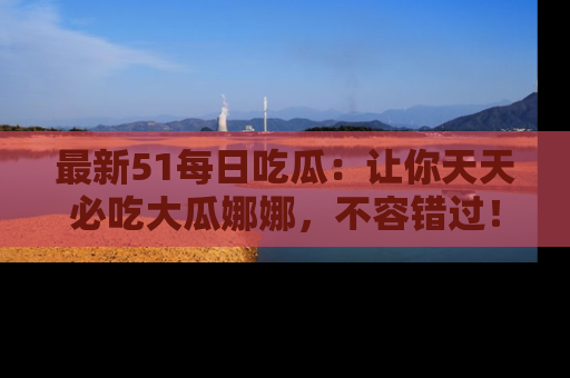 最新51每日吃瓜:让你天天必吃大瓜娜娜,不容错过!