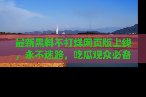 最新黑料不打烊网页版上线,永不迷路,吃瓜观众必备工具!