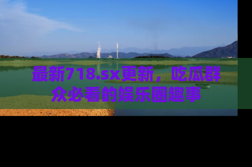 最新718.sx更新,吃瓜群众必看的娱乐圈趣事