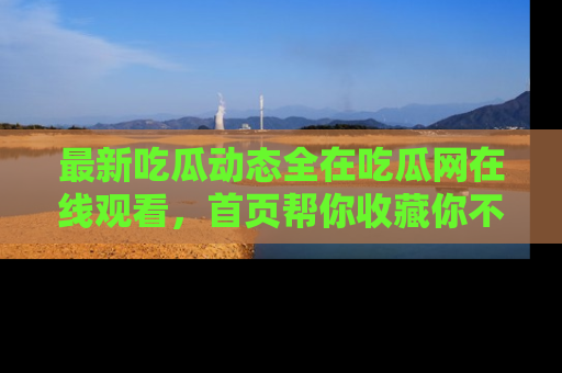 最新吃瓜动态全在吃瓜网在线观看,首页帮你收藏你不能错过的精彩!