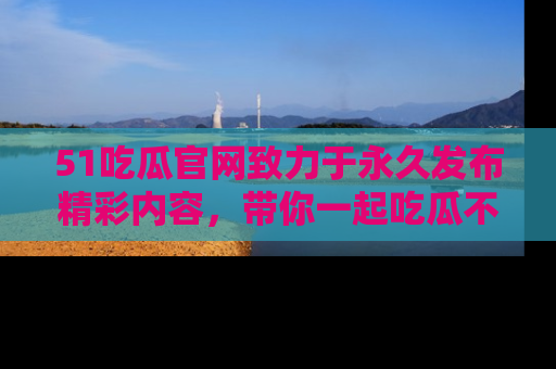 51吃瓜官网致力于永久发布精彩内容,带你一起吃瓜不停歇!