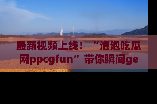 最新视频上线!“泡泡吃瓜网ppcgfun”带你瞬间get吃瓜圈的秘密