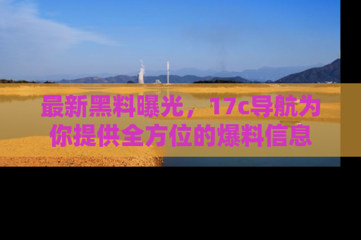 最新黑料曝光,17c导航为你提供全方位的爆料信息