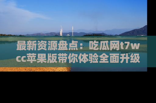 最新资源盘点:吃瓜网t7wcc苹果版带你体验全面升级