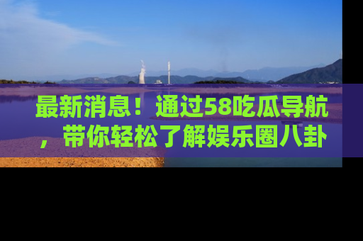 最新消息!通过58吃瓜导航,带你轻松了解娱乐圈八卦动态!