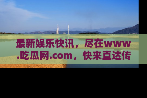 最新娱乐快讯,尽在www.吃瓜网.com,快来直达传送门收获惊喜吧!